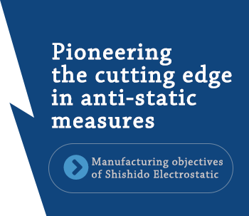 Pioneering the cutting edge in anti-static measures「Manufacturing objectives of Shishido Electrostatic」