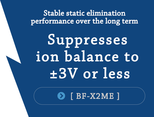 Stable static elimination performance over the long term（Suppresses ion balance to ±3V or less）